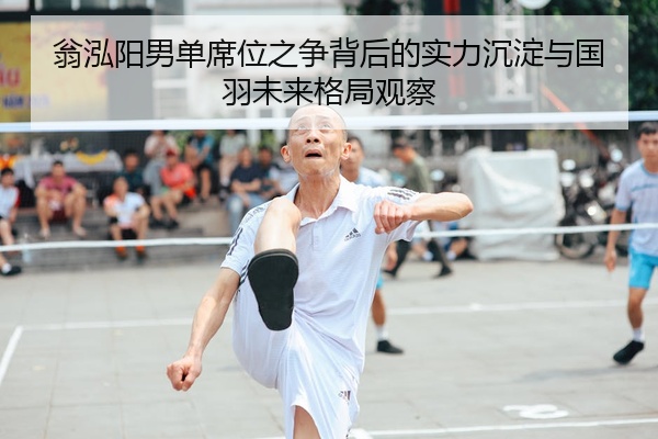 翁泓阳男单席位之争背后的实力沉淀与国羽未来格局观察